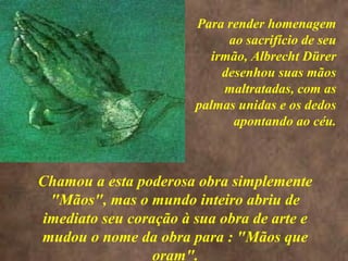 <>
Chamou a esta poderosa obra simplemente
"Mãos", mas o mundo inteiro abriu de
imediato seu coração à sua obra de arte e
mudou o nome da obra para : "Mãos que
oram".
Para render homenagem
ao sacrifício de seu
irmão, Albrecht Dürer
desenhou suas mãos
maltratadas, com as
palmas unidas e os dedos
apontando ao céu.
 