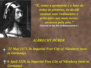 “E, como a geometria é a base de
todas as pinturas, eu decidi
ensinar seus rudimentos e
princípios aos mais novos,
ansiosos pela arte.”
(Course in the Art of Measurement )
ALBRECHT DÜRER
21 May 1471, in Imperial Free City of Nürnberg (now
in Germany)
6 April 1528, in Imperial Free City of Nürnberg (now in
Germany)
 