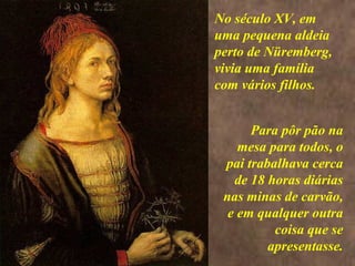 <>
Para pôr pão na
mesa para todos, o
pai trabalhava cerca
de 18 horas diárias
nas minas de carvão,
e em qualquer outra
coisa que se
apresentasse.
No século XV, em
uma pequena aldeia
perto de Nüremberg,
vivia uma família
com vários filhos.
 