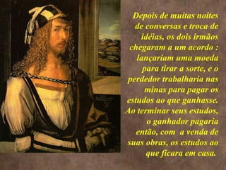 <>
Depois de muitas noites
de conversas e troca de
idéias, os dois irmãos
chegaram a um acordo :
lançariam uma moeda
para tirar a sorte, e o
perdedor trabalharia nas
minas para pagar os
estudos ao que ganhasse.
Ao terminar seus estudos,
o ganhador pagaria
então, com a venda de
suas obras, os estudos ao
que ficara em casa.
 