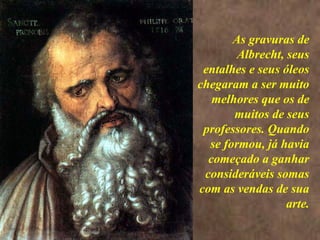 <>
As gravuras de
Albrecht, seus
entalhes e seus óleos
chegaram a ser muito
melhores que os de
muitos de seus
professores. Quando
se formou, já havia
começado a ganhar
consideráveis somas
com as vendas de sua
arte.
 