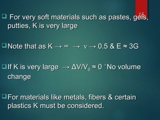  For very soft materials such as pastes, gels,For very soft materials such as pastes, gels,
putties, K is very largeputties, K is very large
 Note that as KNote that as K → ∞ →→ ∞ → νν →→ 0.5 & E ≈ 3G0.5 & E ≈ 3G
If K is very large →If K is very large → ΔΔV/VV/V00 ≈ 0≈ 0 **No volumeNo volume
changechange
 For materials like metals, fibers & certainFor materials like metals, fibers & certain
plastics K must be considered.plastics K must be considered.
15
 