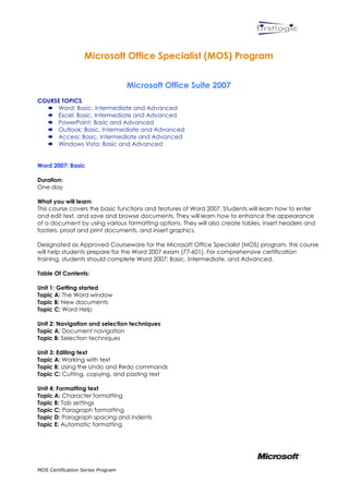  



                   Microsoft Office Specialist (MOS) Program


                                   Microsoft Office Suite 2007
COURSE TOPICS
   Word: Basic, Intermediate and Advanced
   Excel: Basic, Intermediate and Advanced
   PowerPoint: Basic and Advanced
   Outlook: Basic, Intermediate and Advanced
   Access: Basic, Intermediate and Advanced
   Windows Vista: Basic and Advanced


Word 2007: Basic

Duration:
One day

What you will learn:
This course covers the basic functions and features of Word 2007. Students will learn how to enter
and edit text, and save and browse documents. They will learn how to enhance the appearance
of a document by using various formatting options. They will also create tables, insert headers and
footers, proof and print documents, and insert graphics.

Designated as Approved Courseware for the Microsoft Office Specialist (MOS) program, this course
will help students prepare for the Word 2007 exam (77-601). For comprehensive certification
training, students should complete Word 2007: Basic, Intermediate, and Advanced.

Table Of Contents:

Unit 1: Getting started
Topic A: The Word window
Topic B: New documents
Topic C: Word Help

Unit 2: Navigation and selection techniques
Topic A: Document navigation
Topic B: Selection techniques

Unit 3: Editing text
Topic A: Working with text
Topic B: Using the Undo and Redo commands
Topic C: Cutting, copying, and pasting text

Unit 4: Formatting text
Topic A: Character formatting
Topic B: Tab settings
Topic C: Paragraph formatting
Topic D: Paragraph spacing and indents
Topic E: Automatic formatting




MOS Certification Series Program
 