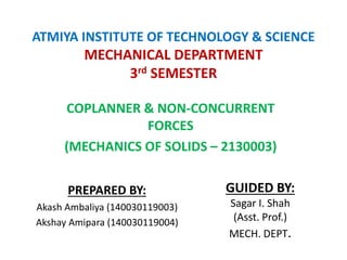 ATMIYA INSTITUTE OF TECHNOLOGY & SCIENCE
MECHANICAL DEPARTMENT
3rd SEMESTER
COPLANNER & NON-CONCURRENT
FORCES
(MECHANICS OF SOLIDS – 2130003)
PREPARED BY:
Akash Ambaliya (140030119003)
Akshay Amipara (140030119004)
GUIDED BY:
Sagar I. Shah
(Asst. Prof.)
MECH. DEPT.
 