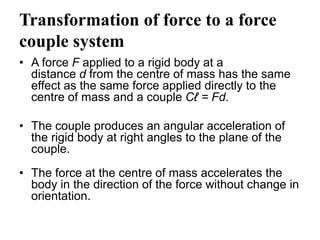 Transformation of force to a force
couple system
• A force F applied to a rigid body at a
distance d from the centre of mass has the same
effect as the same force applied directly to the
centre of mass and a couple Cℓ = Fd.
• The couple produces an angular acceleration of
the rigid body at right angles to the plane of the
couple.
• The force at the centre of mass accelerates the
body in the direction of the force without change in
orientation.
 