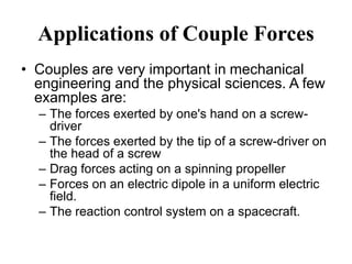 Applications of Couple Forces
• Couples are very important in mechanical
engineering and the physical sciences. A few
examples are:
– The forces exerted by one's hand on a screw-
driver
– The forces exerted by the tip of a screw-driver on
the head of a screw
– Drag forces acting on a spinning propeller
– Forces on an electric dipole in a uniform electric
field.
– The reaction control system on a spacecraft.
 