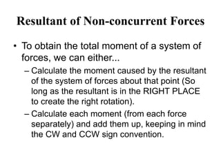 Resultant of Non-concurrent Forces
• To obtain the total moment of a system of
forces, we can either...
– Calculate the moment caused by the resultant
of the system of forces about that point (So
long as the resultant is in the RIGHT PLACE
to create the right rotation).
– Calculate each moment (from each force
separately) and add them up, keeping in mind
the CW and CCW sign convention.
 