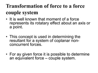 Transformation of force to a force
couple system
• It is well known that moment of a force
represents its rotatary effect about an axis or
a point.
• This concept is used in determining the
resultant for a system of coplanar non-
concurrent forces.
• For ay given force it is possible to determine
an equivalent force – couple system.
 
