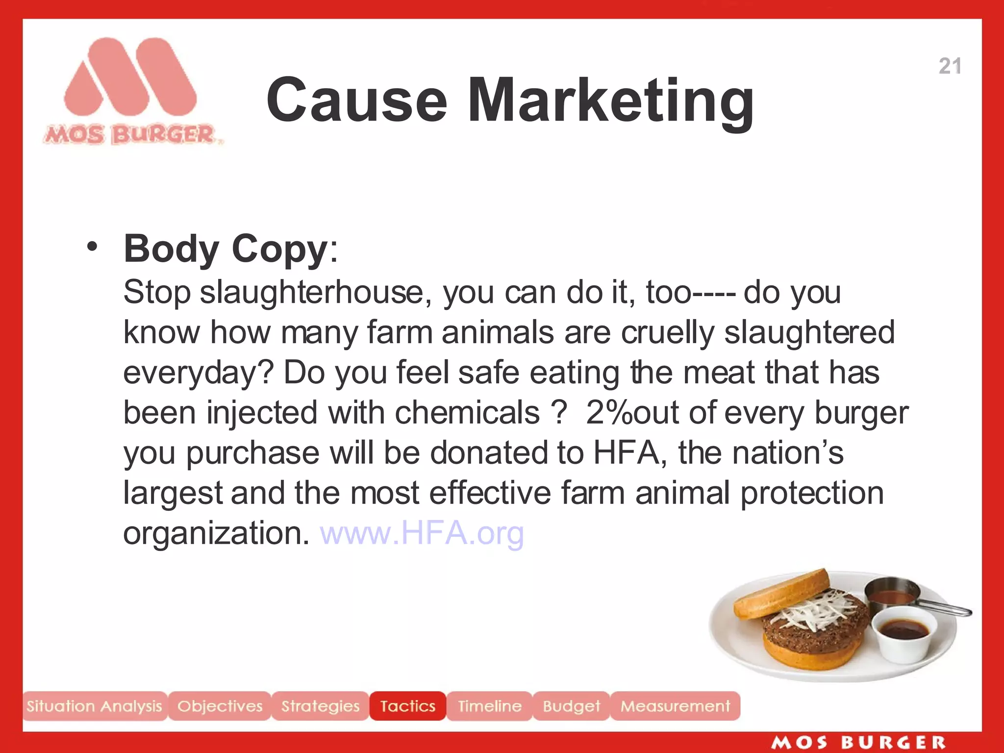 Cause Marketing Body Copy : Stop slaughterhouse, you can do it, too---- do you know how many farm animals are cruelly slaughtered everyday? Do you feel safe eating the meat that has been injected with chemicals ?  2%out of every burger you purchase will be donated to HFA, the nation’s largest and the most effective farm animal protection organization.  www.HFA.org 21 
