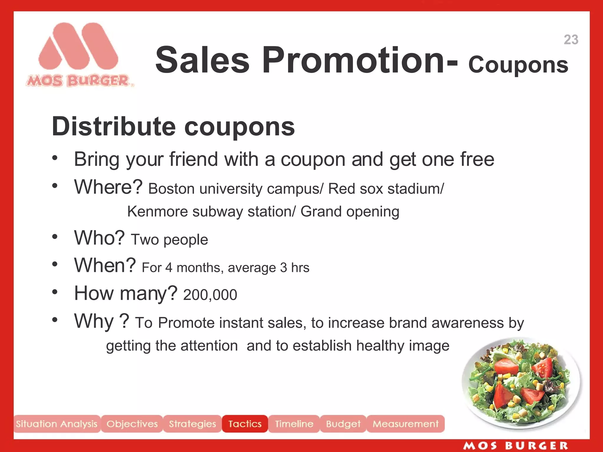 Sales Promotion-  Coupons Distribute coupons Bring your friend with a coupon and get one free Where?  Boston university campus/ Red sox stadium/ Kenmore subway station/ Grand opening Who?  Two people   When?  For 4 months, average 3 hrs How many?  200,000 Why ?  To   Promote instant sales, to increase brand awareness by  getting the attention  and to establish healthy image 23 