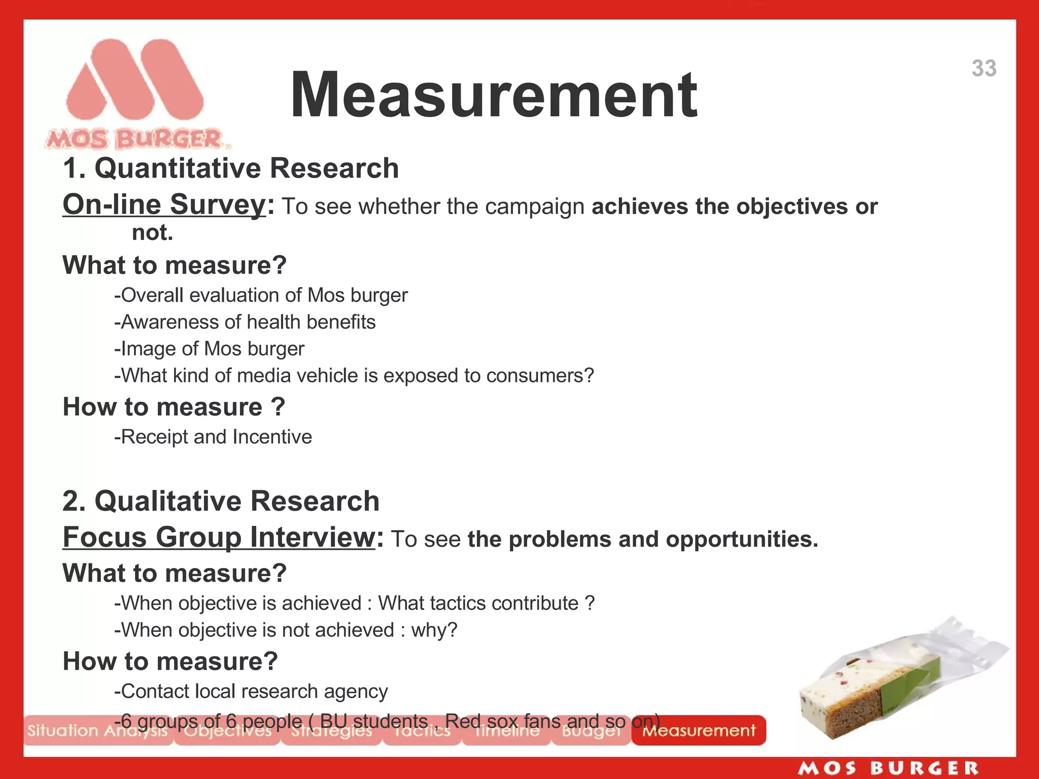 Measurement 1. Quantitative Research On-line Survey :   To see whether the campaign  achieves the objectives or not.   What to measure? -Overall evaluation of Mos burger -Awareness of health benefits -Image of Mos burger -What kind of media vehicle is exposed to consumers?  How to measure ? -Receipt and Incentive 2. Qualitative Research Focus Group Interview :   To see  the problems and opportunities.   What to measure? -When objective is achieved : What tactics contribute ? -When objective is not achieved : why?  How to measure? -Contact local research agency -6 groups of 6 people ( BU students , Red sox fans and so on)   33 