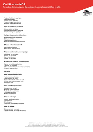 CERTYOU, 37 rue des Mathurins, 75008 PARIS - SAS au capital de 10 000 Euros
Tél : 01 42 93 52 72 - Fax : 01 70 72 02 72 - contact@certyou.com - www.certyou.com
RCS de Paris n° 804 509 461- TVA intracommunautaire FR03 804509461 - APE 8559A
Déclaration d’activité enregistrée sous le N° 11 75 52524 75 auprès du préfet de région d’Ile-de-France
Certification MOS
Formation Informatique / Bureautique / Autres logiciels Office et VBA
Manipuler les éléments graphiques
Manipuler les images
Gérer les formes et WordArt
Manipuler les graphiques SmartArt
Ajouter du contenu audio et vidéo
Créer des graphiques et tableaux
Créer et modifier un tableau
Insérer et personnaliser un graphique
Gérer les affichages du graphique
Appliquer des animations et transitions
Ajouter des animations àun élément
Créer une animation
Manipuler les animations
Appliquer une transition entre diapositives
Effectuer un travail collaboratif
Insérer des commentaires
Activer le suivi de modifications
Préparer sa présentation pour un partage
Sauvegarder son document
Partager son document
Imprimer son document
Protéger son document
Se préparer en vue d’une présentationorale
Exploiter les outilsd’une présentation
Configurer son diaporama
Définir le temps nécessaire pour chaque diapositive
Enregistrer sa présentation
OUTLOOK
Gérer l’environnement Outlook
Modifier les optionsd’Outlook
Gérer l’affichage des volets
Manipuler les outils de gestion des mails
Effectuer une recherche dans les mails
Imprimer un mail
Créer du contenu pour un mail
Créer et envoyer un mail
Ajouter du contenu graphique
Ajouter des liens hypertextes
Personnaliser le contenu
Ajouter une pièce jointe
Gérer les mails reçus
Nettoyer sa boîte deréception
Créer des règles
Gérer les spams
Gérer l’envoi automatique de messages
Gérer les contacts
Créer et manipuler lescontacts
Créer et manipuler les groupes de contacts
 
