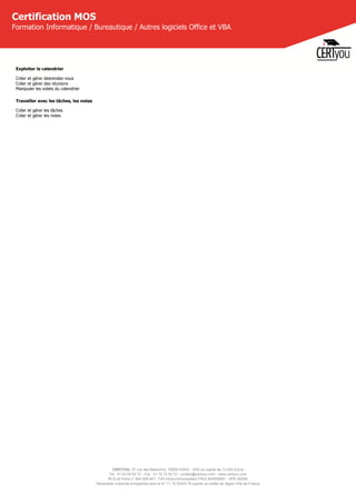 CERTYOU, 37 rue des Mathurins, 75008 PARIS - SAS au capital de 10 000 Euros
Tél : 01 42 93 52 72 - Fax : 01 70 72 02 72 - contact@certyou.com - www.certyou.com
RCS de Paris n° 804 509 461- TVA intracommunautaire FR03 804509461 - APE 8559A
Déclaration d’activité enregistrée sous le N° 11 75 52524 75 auprès du préfet de région d’Ile-de-France
Certification MOS
Formation Informatique / Bureautique / Autres logiciels Office et VBA
Exploiter le calendrier
Créer et gérer desrendez-vous
Créer et gérer des réunions
Manipuler les volets du calendrier
Travailler avec les tâches, les notes
Créer et gérer les tâches
Créer et gérer les notes
 