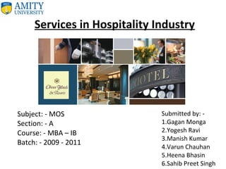 Services in Hospitality Industry
Submitted by: -
1.Gagan Monga
2.Yogesh Ravi
3.Manish Kumar
4.Varun Chauhan
5.Heena Bhasin
6.Sahib Preet Singh
Subject: - MOS
Section: - A
Course: - MBA – IB
Batch: - 2009 - 2011
 