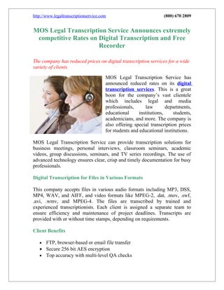 http://www.legaltranscriptionservice.com                            (800) 670 2809


MOS Legal Transcription Service Announces extremely
 competitive Rates on Digital Transcription and Free
                      Recorder

The company has reduced prices on digital transcription services for a wide
variety of clients.

                                       MOS Legal Transcription Service has
                                       announced reduced rates on its digital
                                       transcription services. This is a great
                                       boon for the company’s vast clientele
                                       which includes legal and media
                                       professionals,      law        departments,
                                       educational      institutions,    students,
                                       academicians, and more. The company is
                                       also offering special transcription prices
                                       for students and educational institutions.

MOS Legal Transcription Service can provide transcription solutions for
business meetings, personal interviews, classroom seminars, academic
videos, group discussions, seminars, and TV series recordings. The use of
advanced technology ensures clear, crisp and timely documentation for busy
professionals.

Digital Transcription for Files in Various Formats

This company accepts files in various audio formats including MP3, DSS,
MP4, WAV, and AIFF, and video formats like MPEG-2, .dat, .mov, .swf,
.avi, .wmv, and MPEG-4. The files are transcribed by trained and
experienced transcriptionists. Each client is assigned a separate team to
ensure efficiency and maintenance of project deadlines. Transcripts are
provided with or without time stamps, depending on requirements.

Client Benefits

   • FTP, browser-based or email file transfer
   • Secure 256 bit AES encryption
   • Top accuracy with multi-level QA checks
 