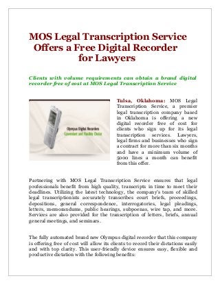 MOS Legal Transcription Service
Offers a Free Digital Recorder
for Lawyers
Clients with volume requirements can obtain a brand digital
recorder free of cost at MOS Legal Transcription Service
Tulsa, Oklahoma: MOS Legal
Transcription Service, a premier
legal transcription company based
in Oklahoma is offering a new
digital recorder free of cost for
clients who sign up for its legal
transcription services. Lawyers,
legal firms and businesses who sign
a contract for more than six months
and have a minimum volume of
5000 lines a month can benefit
from this offer.
Partnering with MOS Legal Transcription Service ensures that legal
professionals benefit from high quality, transcripts in time to meet their
deadlines. Utilizing the latest technology, the company’s team of skilled
legal transcriptionists accurately transcribes court briefs, proceedings,
depositions, general correspondence, interrogatories, legal pleadings,
letters, memorandums, public hearings, subpoenas, wire tap, and more.
Services are also provided for the transcription of letters, briefs, annual
general meetings, and seminars.
The fully automated brand new Olympus digital recorder that this company
is offering free of cost will allow its clients to record their dictations easily
and with top clarity. This user-friendly device ensures easy, flexible and
productive dictation with the following benefits:
 