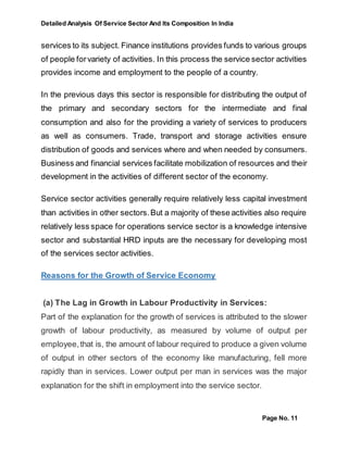 Detailed Analysis Of Service Sector And Its Composition In India
Page No. 11
services to its subject. Finance institutions provides funds to various groups
of people forvariety of activities. In this process the service sector activities
provides income and employment to the people of a country.
In the previous days this sector is responsible for distributing the output of
the primary and secondary sectors for the intermediate and final
consumption and also for the providing a variety of services to producers
as well as consumers. Trade, transport and storage activities ensure
distribution of goods and services where and when needed by consumers.
Business and financial services facilitate mobilization of resources and their
development in the activities of different sector of the economy.
Service sector activities generally require relatively less capital investment
than activities in other sectors.But a majority of these activities also require
relatively less space for operations service sector is a knowledge intensive
sector and substantial HRD inputs are the necessary for developing most
of the services sector activities.
Reasons for the Growth of Service Economy
(a) The Lag in Growth in Labour Productivity in Services:
Part of the explanation for the growth of services is attributed to the slower
growth of labour productivity, as measured by volume of output per
employee,that is, the amount of labour required to produce a given volume
of output in other sectors of the economy like manufacturing, fell more
rapidly than in services. Lower output per man in services was the major
explanation for the shift in employment into the service sector.
 