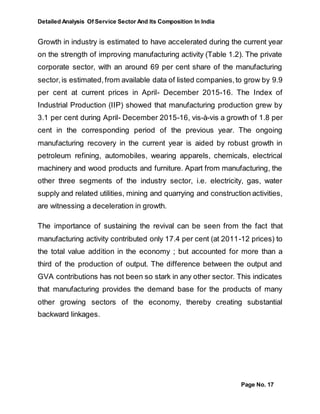 Detailed Analysis Of Service Sector And Its Composition In India
Page No. 17
Growth in industry is estimated to have accelerated during the current year
on the strength of improving manufacturing activity (Table 1.2). The private
corporate sector, with an around 69 per cent share of the manufacturing
sector,is estimated,from available data of listed companies,to grow by 9.9
per cent at current prices in April- December 2015-16. The Index of
Industrial Production (IIP) showed that manufacturing production grew by
3.1 per cent during April- December 2015-16, vis-à-vis a growth of 1.8 per
cent in the corresponding period of the previous year. The ongoing
manufacturing recovery in the current year is aided by robust growth in
petroleum refining, automobiles, wearing apparels, chemicals, electrical
machinery and wood products and furniture. Apart from manufacturing, the
other three segments of the industry sector, i.e. electricity, gas, water
supply and related utilities, mining and quarrying and construction activities,
are witnessing a deceleration in growth.
The importance of sustaining the revival can be seen from the fact that
manufacturing activity contributed only 17.4 per cent (at 2011-12 prices) to
the total value addition in the economy ; but accounted for more than a
third of the production of output. The difference between the output and
GVA contributions has not been so stark in any other sector. This indicates
that manufacturing provides the demand base for the products of many
other growing sectors of the economy, thereby creating substantial
backward linkages.
 