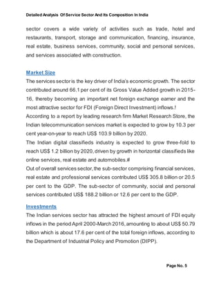 Detailed Analysis Of Service Sector And Its Composition In India
Page No. 5
sector covers a wide variety of activities such as trade, hotel and
restaurants, transport, storage and communication, financing, insurance,
real estate, business services, community, social and personal services,
and services associated with construction.
Market Size
The services sectoris the key driver of India’s economic growth. The sector
contributed around 66.1 per cent of its Gross Value Added growth in 2015-
16, thereby becoming an important net foreign exchange earner and the
most attractive sector for FDI (Foreign Direct Investment) inflows.!
According to a report by leading research firm Market Research Store, the
Indian telecommunication services market is expected to grow by 10.3 per
cent year-on-year to reach US$ 103.9 billion by 2020.
The Indian digital classifieds industry is expected to grow three-fold to
reach US$ 1.2 billion by 2020,driven by growth in horizontal classifieds like
online services, real estate and automobiles.#
Out of overall services sector,the sub-sector comprising financial services,
real estate and professional services contributed US$ 305.8 billion or 20.5
per cent to the GDP. The sub-sector of community, social and personal
services contributed US$ 188.2 billion or 12.6 per cent to the GDP.
Investments
The Indian services sector has attracted the highest amount of FDI equity
inflows in the period April 2000-March 2016,amounting to about US$ 50.79
billion which is about 17.6 per cent of the total foreign inflows, according to
the Department of Industrial Policy and Promotion (DIPP).
 