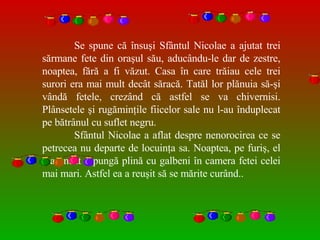 Se spune că însuşi Sfântul Nicolae a ajutat trei s ă rmane fete din oraşul său, aducându-le dar de zestre, noaptea, fără a fi văzut. Casa în care trăiau cele trei surori era mai mult decât săracă. Tatăl lor plănuia să-şi vândă fetele, crezând că astfel se va chivernisi. Plânsetele şi rugăminţile fiicelor sale nu l-au înduplecat pe bătrânul cu suflet negru.  Sfântul Nicolae a aflat despre nenorocirea ce se petrecea nu departe de locuinţa sa. Noaptea, pe furiş, el a aruncat o pung ă  plină cu galbeni în camera fetei celei mai mari. Astfel ea a reuşit s ă  se mărite curând..  