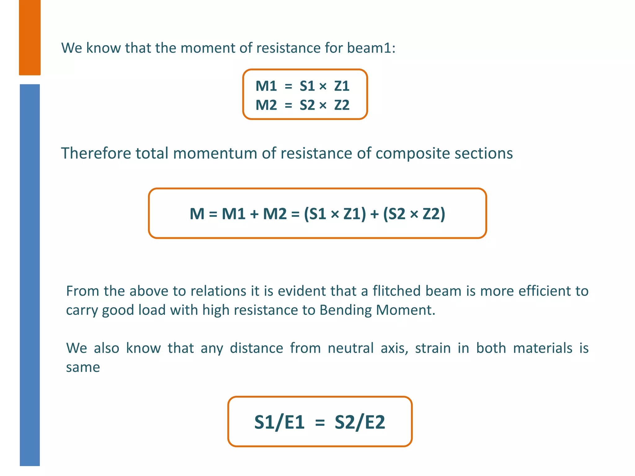 We know that the moment of resistance for beam1:
M1 = S1 × Z1
M2 = S2 × Z2
Therefore total momentum of resistance of composite sections
M = M1 + M2 = (S1 × Z1) + (S2 × Z2)
From the above to relations it is evident that a flitched beam is more efficient to
carry good load with high resistance to Bending Moment.
We also know that any distance from neutral axis, strain in both materials is
same
S1/E1 = S2/E2
 
