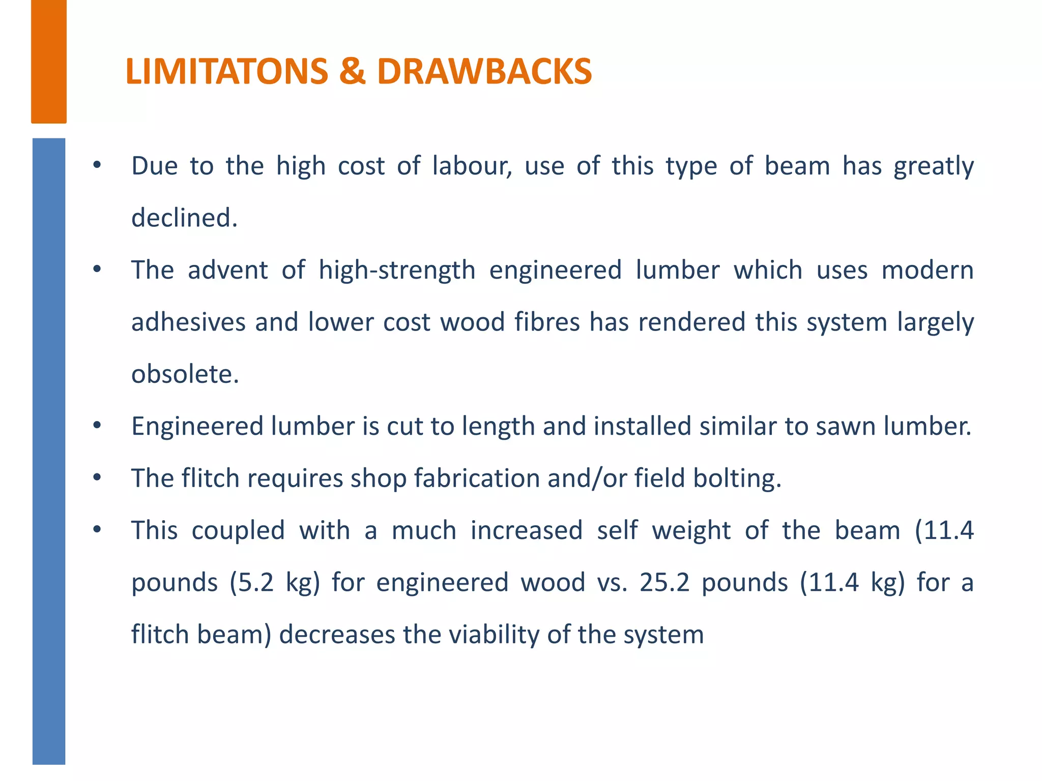 LIMITATONS & DRAWBACKS
• Due to the high cost of labour, use of this type of beam has greatly
declined.
• The advent of high-strength engineered lumber which uses modern
adhesives and lower cost wood fibres has rendered this system largely
obsolete.
• Engineered lumber is cut to length and installed similar to sawn lumber.
• The flitch requires shop fabrication and/or field bolting.
• This coupled with a much increased self weight of the beam (11.4
pounds (5.2 kg) for engineered wood vs. 25.2 pounds (11.4 kg) for a
flitch beam) decreases the viability of the system
 