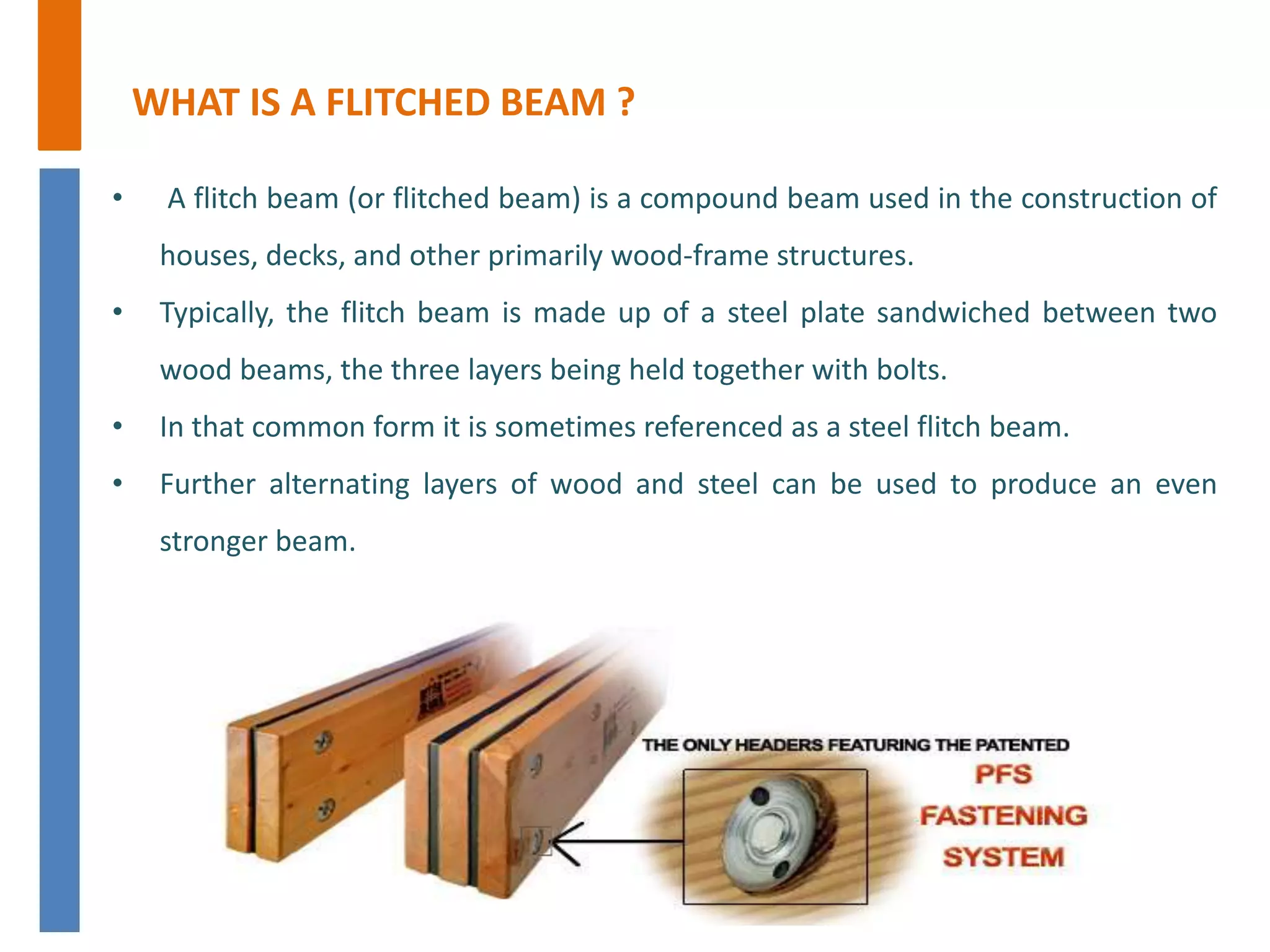 WHAT IS A FLITCHED BEAM ?
• A flitch beam (or flitched beam) is a compound beam used in the construction of
houses, decks, and other primarily wood-frame structures.
• Typically, the flitch beam is made up of a steel plate sandwiched between two
wood beams, the three layers being held together with bolts.
• In that common form it is sometimes referenced as a steel flitch beam.
• Further alternating layers of wood and steel can be used to produce an even
stronger beam.
 