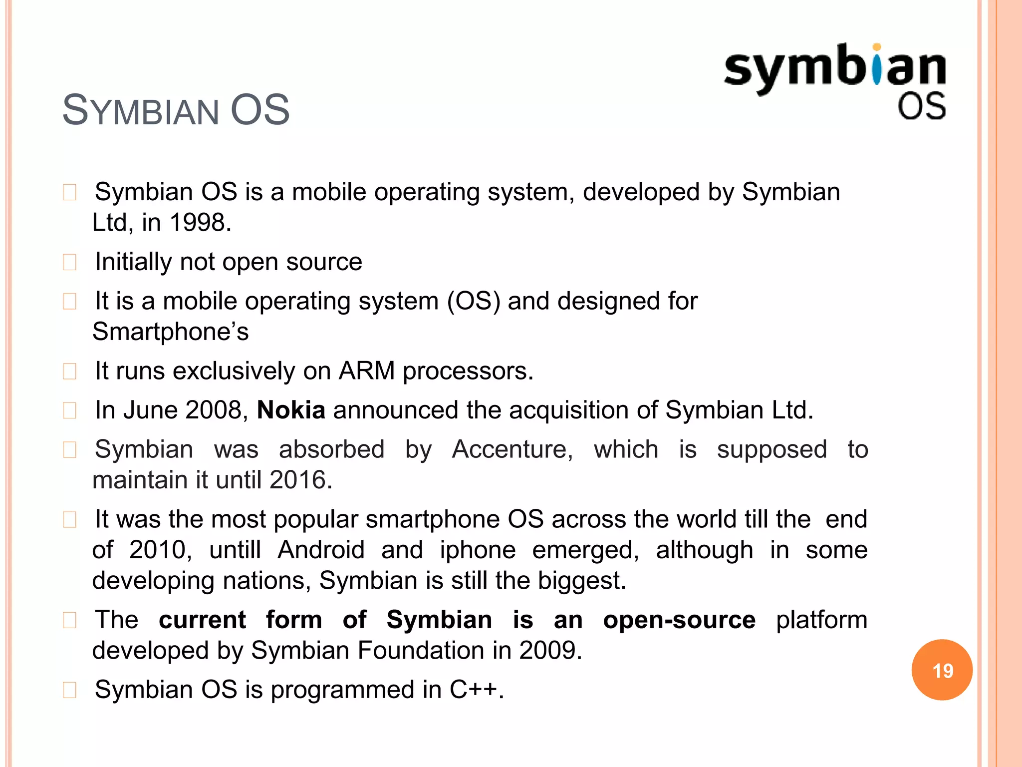 SYMBIAN OS
� Symbian OS is a mobile operating system, developed by Symbian
Ltd, in 1998.
� Initially not open source
� It is a mobile operating system (OS) and designed for
Smartphone’s
� It runs exclusively on ARM processors.
� In June 2008, Nokia announced the acquisition of Symbian Ltd.
� Symbian was absorbed by Accenture, which is supposed to
maintain it until 2016.
� It was the most popular smartphone OS across the world till the end
of 2010, untill Android and iphone emerged, although in some
developing nations, Symbian is still the biggest.
� The current form of Symbian is an open-source platform
developed by Symbian Foundation in 2009.
� Symbian OS is programmed in C++.
19
 