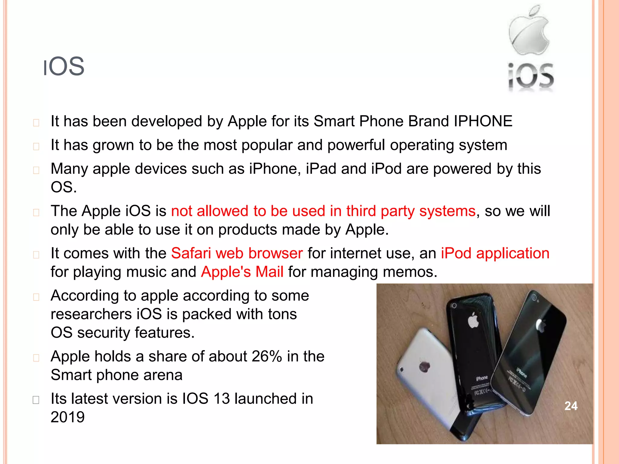 IOS
security
� It has been developed by Apple for its Smart Phone Brand IPHONE
� It has grown to be the most popular and powerful operating system
� Many apple devices such as iPhone, iPad and iPod are powered by this
OS.
� The Apple iOS is not allowed to be used in third party systems, so we will
only be able to use it on products made by Apple.
� It comes with the Safari web browser for internet use, an iPod application
for playing music and Apple's Mail for managing memos.
� According to apple according to some
researchers iOS is packed with tons
OS security features.
� Apple holds a share of about 26% in the
Smart phone arena
� Its latest version is IOS 13 launched in
2019
24
 