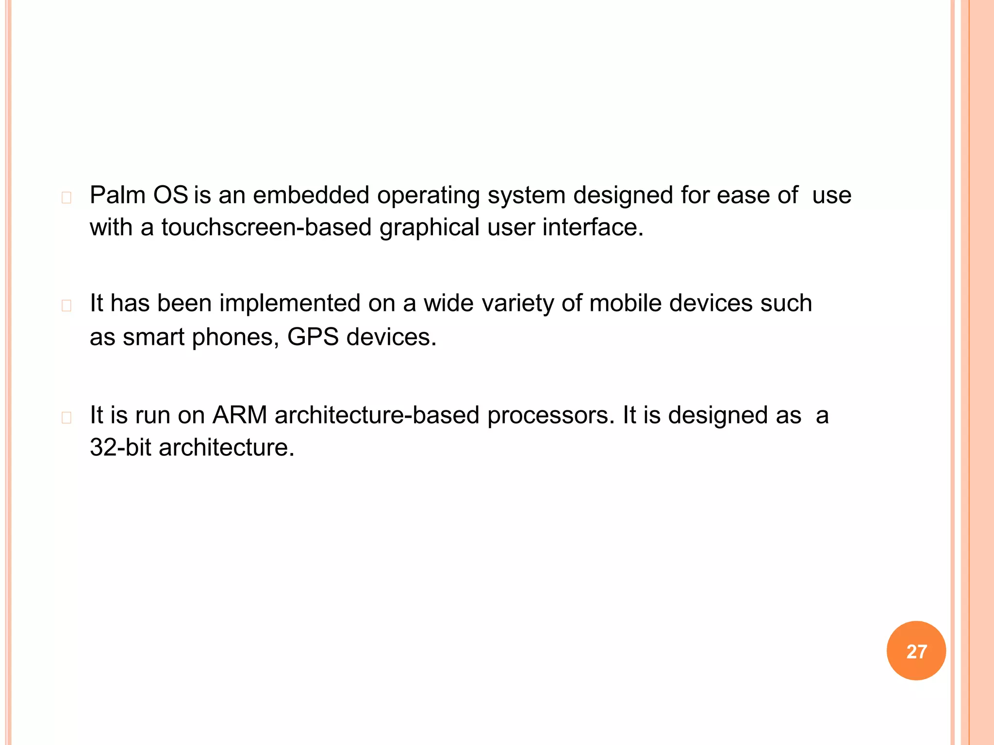� Palm OS is an embedded operating system designed for ease of use
with a touchscreen-based graphical user interface.
� It has been implemented on a wide variety of mobile devices such
as smart phones, GPS devices.
� It is run on ARM architecture-based processors. It is designed as a
32-bit architecture.
27
 