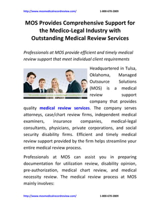 http://www.mosmedicalrecordreview.com/   1-800-670-2809



 MOS Provides Comprehensive Support for
     the Medico-Legal Industry with
  Outstanding Medical Review Services

Professionals at MOS provide efficient and timely medical
review support that meet individual client requirements
                                   Headquartered in Tulsa,
                                   Oklahoma,    Managed
                                   Outsource    Solutions
                                   (MOS) is a medical
                                   review         support
                                   company that provides
quality medical review services. The company serves
attorneys, case/chart review firms, independent medical
examiners,      insurance    companies,      medical-legal
consultants, physicians, private corporations, and social
security disability firms. Efficient and timely medical
review support provided by the firm helps streamline your
entire medical review process.
Professionals at MOS can assist you in preparing
documentation for utilization review, disability opinion,
pre-authorization, medical chart review, and medical
necessity review. The medical review process at MOS
mainly involves:

http://www.mosmedicalrecordreview.com/   1-800-670-2809
 