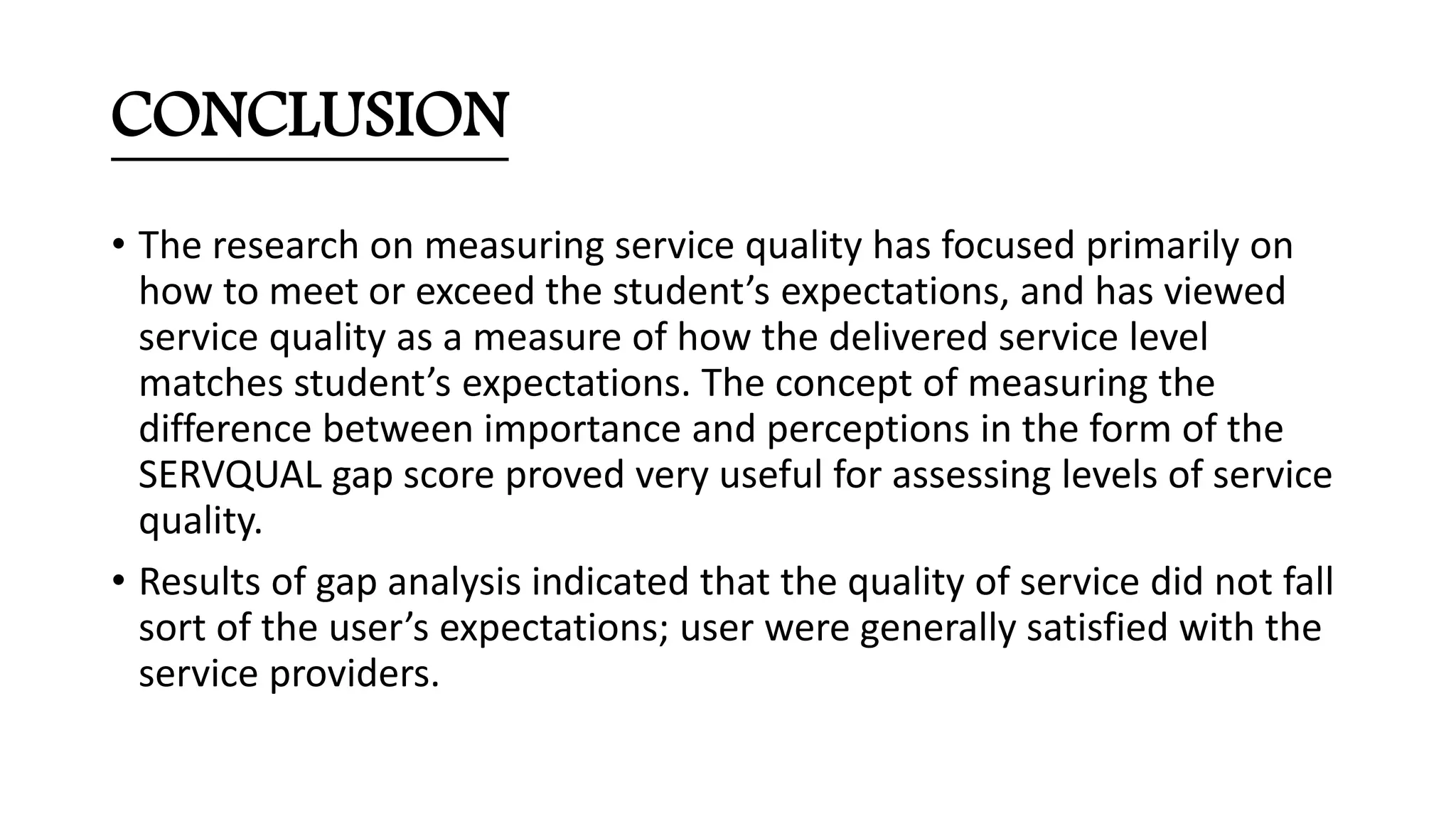 CONCLUSION
• The research on measuring service quality has focused primarily on
how to meet or exceed the student’s expectations, and has viewed
service quality as a measure of how the delivered service level
matches student’s expectations. The concept of measuring the
difference between importance and perceptions in the form of the
SERVQUAL gap score proved very useful for assessing levels of service
quality.
• Results of gap analysis indicated that the quality of service did not fall
sort of the user’s expectations; user were generally satisfied with the
service providers.
 