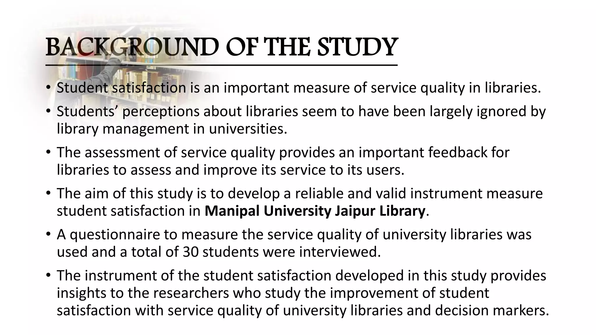 BACKGROUND OF THE STUDY
• Student satisfaction is an important measure of service quality in libraries.
• Students’ perceptions about libraries seem to have been largely ignored by
library management in universities.
• The assessment of service quality provides an important feedback for
libraries to assess and improve its service to its users.
• The aim of this study is to develop a reliable and valid instrument measure
student satisfaction in Manipal University Jaipur Library.
• A questionnaire to measure the service quality of university libraries was
used and a total of 30 students were interviewed.
• The instrument of the student satisfaction developed in this study provides
insights to the researchers who study the improvement of student
satisfaction with service quality of university libraries and decision markers.
 