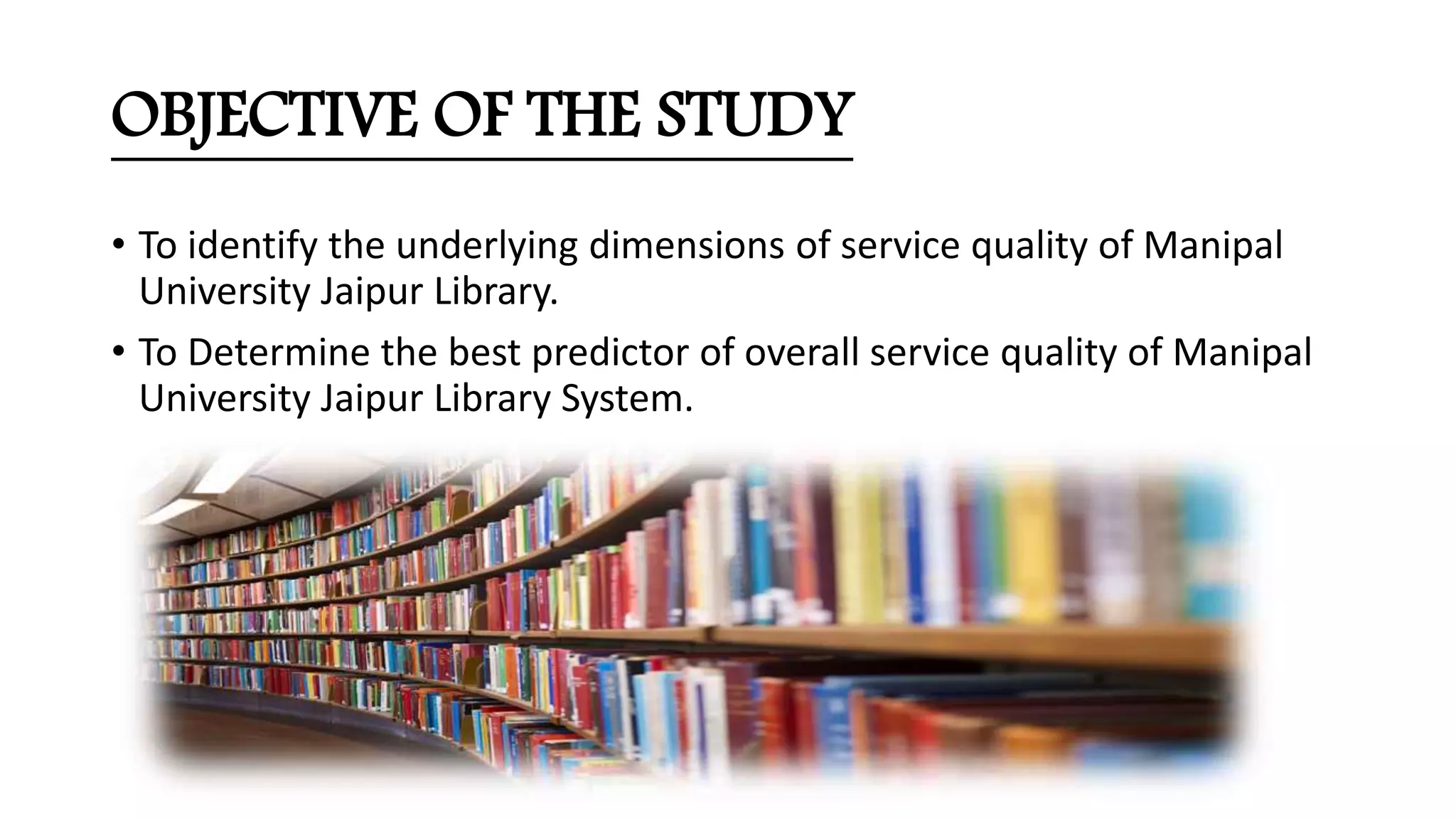 OBJECTIVE OF THE STUDY
• To identify the underlying dimensions of service quality of Manipal
University Jaipur Library.
• To Determine the best predictor of overall service quality of Manipal
University Jaipur Library System.
 