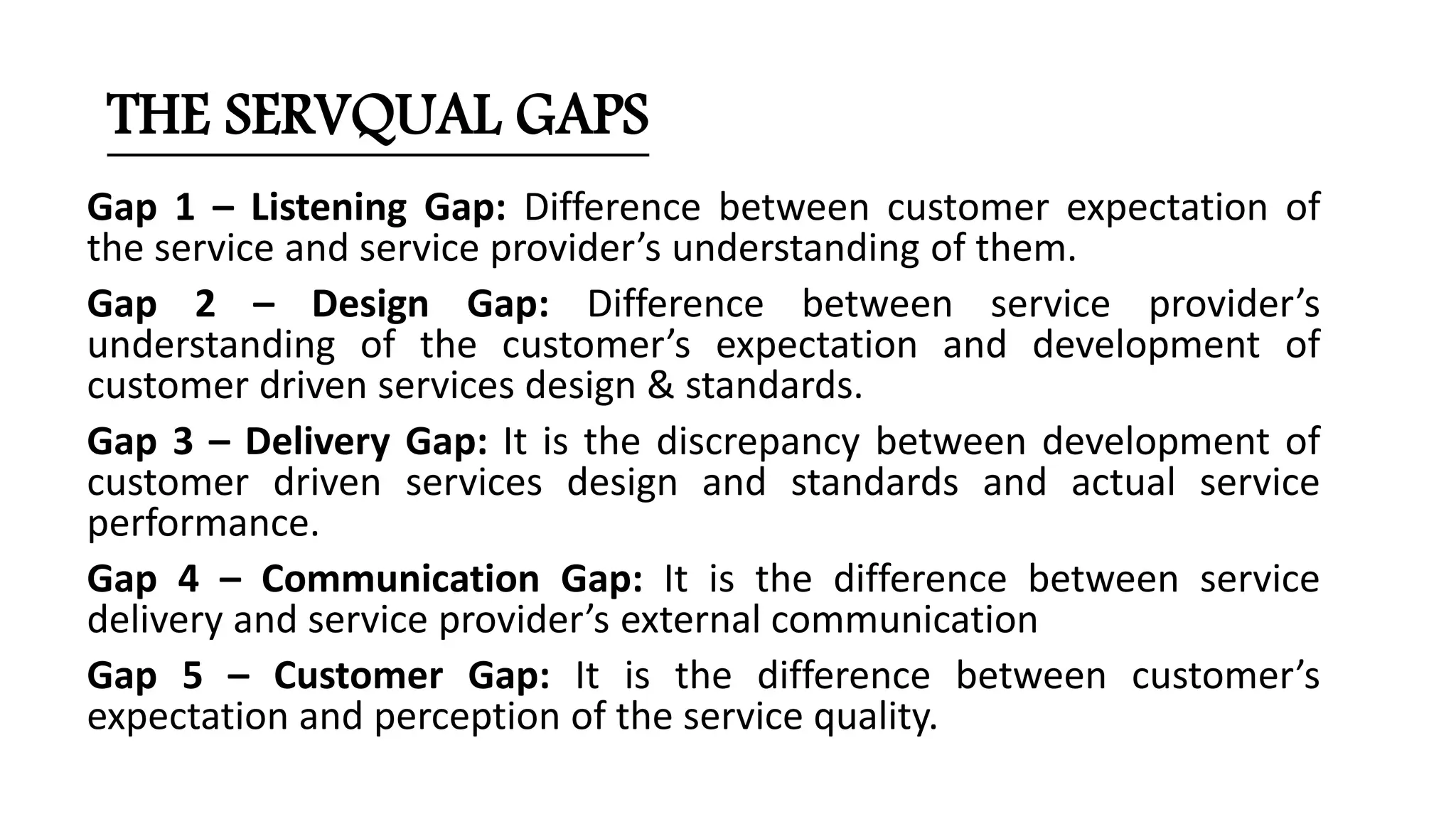Gap 1 – Listening Gap: Difference between customer expectation of
the service and service provider’s understanding of them.
Gap 2 – Design Gap: Difference between service provider’s
understanding of the customer’s expectation and development of
customer driven services design & standards.
Gap 3 – Delivery Gap: It is the discrepancy between development of
customer driven services design and standards and actual service
performance.
Gap 4 – Communication Gap: It is the difference between service
delivery and service provider’s external communication
Gap 5 – Customer Gap: It is the difference between customer’s
expectation and perception of the service quality.
THE SERVQUAL GAPS
 