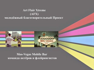 Art Flair Xtreme 
(AFX) 
молодёжный благотворительный Проект 
Mos-Vegas Mobile Bar 
команда актёров и флейрингистов 
 