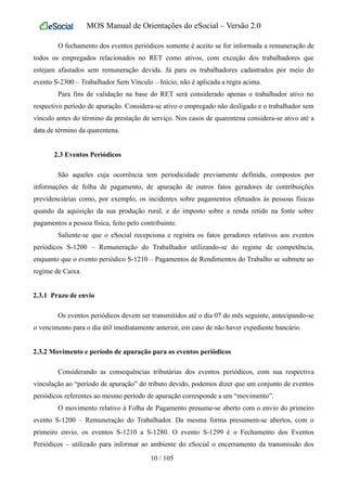 MOS Manual de Orientações do eSocial – Versão 2.0
O fechamento dos eventos periódicos somente é aceito se for informada a remuneração de
todos os empregados relacionados no RET como ativos, com exceção dos trabalhadores que
estejam afastados sem remuneração devida. Já para os trabalhadores cadastrados por meio do
evento S-2300 – Trabalhador Sem Vínculo – Início, não é aplicada a regra acima.
Para fins de validação na base do RET será considerado apenas o trabalhador ativo no
respectivo período de apuração. Considera-se ativo o empregado não desligado e o trabalhador sem
vínculo antes do término da prestação de serviço. Nos casos de quarentena considera-se ativo até a
data de término da quarentena.
2.3 Eventos Periódicos
São aqueles cuja ocorrência tem periodicidade previamente definida, compostos por
informações de folha de pagamento, de apuração de outros fatos geradores de contribuições
previdenciárias como, por exemplo, os incidentes sobre pagamentos efetuados às pessoas físicas
quando da aquisição da sua produção rural, e do imposto sobre a renda retido na fonte sobre
pagamentos a pessoa física, feito pelo contribuinte.
Saliente-se que o eSocial recepciona e registra os fatos geradores relativos aos eventos
periódicos S-1200 – Remuneração do Trabalhador utilizando-se do regime de competência,
enquanto que o evento periódico S-1210 – Pagamentos de Rendimentos do Trabalho se submete ao
regime de Caixa.
2.3.1 Prazo de envio
Os eventos periódicos devem ser transmitidos até o dia 07 do mês seguinte, antecipando-se
o vencimento para o dia útil imediatamente anterior, em caso de não haver expediente bancário.
2.3.2 Movimento e período de apuração para os eventos periódicos
Considerando as consequências tributárias dos eventos periódicos, com sua respectiva
vinculação ao “período de apuração” do tributo devido, podemos dizer que um conjunto de eventos
periódicos referentes ao mesmo período de apuração corresponde a um “movimento”.
O movimento relativo à Folha de Pagamento presume-se aberto com o envio do primeiro
evento S-1200 – Remuneração do Trabalhador. Da mesma forma presumem-se abertos, com o
primeiro envio, os eventos S-1210 a S-1280. O evento S-1299 é o Fechamento dos Eventos
Periódicos – utilizado para informar ao ambiente do eSocial o encerramento da transmissão dos
10 / 105
 