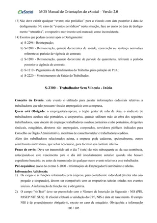 MOS Manual de Orientações do eSocial – Versão 2.0
13) Não deve existir qualquer “evento não periódico” para o vínculo com data posterior à data de
desligamento. No caso de “eventos periódicos” nesta situação, face ao envio de data de desliga-
mento “retroativa”, o respectivo movimento será marcado como inconsistente.
14) Eventos que podem ocorrer após o Desligamento:
a) S-2298 - Reintegração;
b) S-1200 - Remuneração, quando decorrentes de acordo, convenção ou sentença normativa
referente ao período de vigência do contrato;
c) S-1200 - Remuneração, quando decorrente de período de quarentena, referente a período
posterior a vigência do contrato;
d) S-1210 - Pagamentos de Rendimentos do Trabalho, para quitação de PLR;
e) S-2220 – Monitoramento de Saúde do Trabalhador.
S-2300 – Trabalhador Sem Vínculo - Início
Conceito do Evento: este evento é utilizado para prestar informações cadastrais relativas a
trabalhadores que não possuem vínculo empregatício com a empresa,
Quem está Obrigado: o empregador/empresa, o órgão gestor de mão de obra, o sindicato de
trabalhadores avulsos não portuários, a cooperativa, quando utilizam mão de obra dos seguintes
trabalhadores, sem vínculo de emprego: trabalhadores avulsos portuários e não portuários, dirigentes
sindicais, estagiários, diretores não empregados, cooperados, servidores públicos indicados para
Conselho ou Órgão Administrativo, membros de conselho tutelar e trabalhadores cedidos.
Além dos trabalhadores relacionados acima, a empresa pode cadastrar, opcionalmente, outros
contribuintes individuais, que achar necessário, para facilitar seu controle interno.
Prazo de envio: Deve ser transmitido até o dia 7 (sete) do mês subsequente ao da sua ocorrência,
antecipando-se este vencimento para o dia útil imediatamente anterior quando não houver
expediente bancário, ou antes da transmissão de qualquer outro evento relativo a esse trabalhador.
Pré-requisitos: envio do evento S-1000 - Informações do Empregador/Contribuinte e tabelas.
Informações Adicionais:
1) Os cargos e as funções informados pela empresa, para contribuinte individual (diretor não em-
pregado e cooperado), devem ser compatíveis com as respectivas tabelas criadas nos eventos
iniciais. A informação de função não é obrigatória.
2) O campo "nisTrab" deve ser preenchido com o Número de Inscrição do Segurado - NIS (PIS,
PASEP NIT, SUS). O eSocial efetuará a validação do CPF, NIS e data de nascimento. O campo
NIS é de preenchimento obrigatório, exceto no caso de estagiário. Obrigatória a informação
100 / 105
 