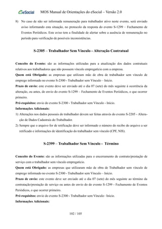 MOS Manual de Orientações do eSocial – Versão 2.0
8) No caso de não ser informada remuneração para trabalhador ativo neste evento, será enviado
aviso informando esta situação, no protocolo da resposta do evento S-1299 – Fechamento de
Eventos Periódicos. Este aviso tem a finalidade de alertar sobre a ausência de remuneração no
período para verificação de possíveis inconsistências.
S-2305 – Trabalhador Sem Vínculo - Alteração Contratual
Conceito do Evento: são as informações utilizadas para a atualização dos dados contratuais
relativos aos trabalhadores que não possuem vínculo empregatício com a empresa.
Quem está Obrigado: as empresas que utilizam mão de obra de trabalhador sem vínculo de
emprego informado no evento S-2300 - Trabalhador sem Vínculo – Início.
Prazo de envio: este evento deve ser enviado até o dia 07 (sete) do mês seguinte à ocorrência da
alteração, ou antes, do envio do evento S-1299 – Fechamento de Eventos Periódicos, o que ocorrer
primeiro.
Pré-requisitos: envio do evento S-2300 - Trabalhador sem Vínculo - Início.
Informações Adicionais:
1) Alterações nos dados pessoais do trabalhador devem ser feitas através do evento S-2205 - Altera-
ção de Dados Cadastrais do Trabalhador.
2) Sempre que o arquivo for de retificação deve ser informado o número do recibo do arquivo a ser
retificado e informações de identificação do trabalhador sem vínculo (CPF, NIS).
S-2399 – Trabalhador Sem Vínculo - Término
Conceito do Evento: são as informações utilizadas para o encerramento de contrato/prestação de
serviço com o trabalhador sem vínculo empregatício.
Quem está Obrigado: as empresas que utilizaram mão de obra de Trabalhador sem vínculo de
emprego informado no evento S-2300 - Trabalhador sem Vínculo – Início.
Prazo de envio: este evento deve ser enviado até o dia 07 (sete) do mês seguinte ao término da
contratação/prestação de serviço ou antes do envio do do evento S-1299 - Fechamento de Eventos
Periódicos, o que ocorrer primeiro.
Pré-requisitos: envio do evento S-2300 - Trabalhador sem Vínculo– Início.
Informações Adicionais:
102 / 105
 