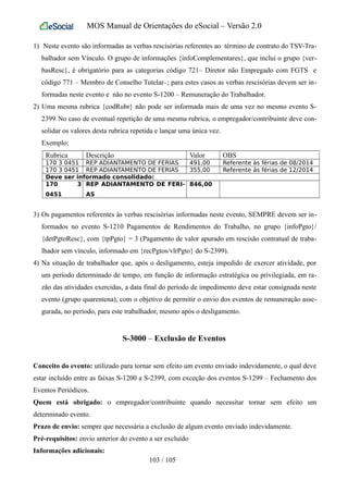 MOS Manual de Orientações do eSocial – Versão 2.0
1) Neste evento são informadas as verbas rescisórias referentes ao término de contrato do TSV-Tra-
balhador sem Vínculo. O grupo de informações {infoComplementares}, que inclui o grupo {ver-
basResc}, é obrigatório para as categorias código 721– Diretor não Empregado com FGTS e
código 771 – Membro de Conselho Tutelar–; para estes casos as verbas rescisórias devem ser in-
formadas neste evento e não no evento S-1200 – Remuneração do Trabalhador.
2) Uma mesma rubrica {codRubr} não pode ser informada mais de uma vez no mesmo evento S-
2399. No caso de eventual repetição de uma mesma rubrica, o empregador/contribuinte deve con-
solidar os valores desta rubrica repetida e lançar uma única vez.
Exemplo:
Rubrica Descrição Valor OBS
170 3 0451 REP ADIANTAMENTO DE FERIAS 491,00 Referente às férias de 08/2014
170 3 0451 REP ADIANTAMENTO DE FERIAS 355,00 Referente às férias de 12/2014
Deve ser informado consolidado:
170 3
0451
REP ADIANTAMENTO DE FERI-
AS
846,00
3) Os pagamentos referentes às verbas rescisórias informadas neste evento, SEMPRE devem ser in-
formados no evento S-1210 Pagamentos de Rendimentos do Trabalho, no grupo {infoPgto}/
{detPgtoResc}, com {tpPgto} = 3 (Pagamento de valor apurado em rescisão contratual de traba-
lhador sem vínculo, informado em {recPgtos/vlrPgto} do S-2399).
4) Na situação de trabalhador que, após o desligamento, esteja impedido de exercer atividade, por
um período determinado de tempo, em função de informação estratégica ou privilegiada, em ra-
zão das atividades exercidas, a data final do período de impedimento deve estar consignada neste
evento (grupo quarentena), com o objetivo de permitir o envio dos eventos de remuneração asse-
gurada, no período, para este trabalhador, mesmo após o desligamento.
S-3000 – Exclusão de Eventos
Conceito do evento: utilizado para tornar sem efeito um evento enviado indevidamente, o qual deve
estar incluído entre as faixas S-1200 a S-2399, com exceção dos eventos S-1299 – Fechamento dos
Eventos Periódicos.
Quem está obrigado: o empregador/contribuinte quando necessitar tornar sem efeito um
determinado evento.
Prazo de envio: sempre que necessária a exclusão de algum evento enviado indevidamente.
Pré-requisitos: envio anterior do evento a ser excluído
Informações adicionais:
103 / 105
 