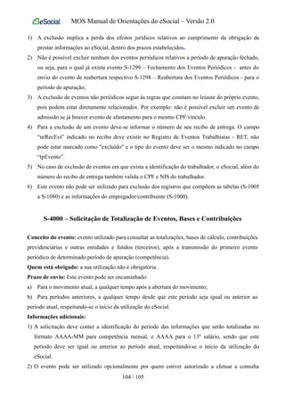MOS Manual de Orientações do eSocial – Versão 2.0
1) A exclusão implica a perda dos efeitos jurídicos relativos ao cumprimento da obrigação de
prestar informações ao eSocial, dentro dos prazos estabelecidos.
2) Não é possível excluir nenhum dos eventos periódicos relativos a período de apuração fechado,
ou seja, para o qual já exista evento S-1299 – Fechamento dos Eventos Periódicos - antes do
envio do evento de reabertura respectivo S-1298 – Reabertura dos Eventos Periódicos - para o
período de apuração;
3) A exclusão de eventos não periódicos segue às regras que constam no leiaute do próprio evento,
pois podem estar diretamente relacionados. Por exemplo: não é possível excluir um evento de
admissão se já houver evento de afastamento para o mesmo CPF/vínculo.
4) Para a exclusão de um evento deve-se informar o número de seu recibo de entrega. O campo
“nrRecEvt” indicado no recibo deve existir no Registro de Eventos Trabalhistas - RET, não
pode estar marcado como "excluído" e o tipo do evento deve ser o mesmo indicado no campo
“tpEvento”.
5) No caso de exclusão de eventos em que exista a identificação do trabalhador, o eSocial, além do
número do recibo de entrega também valida o CPF e NIS do trabalhador.
6) Este evento não pode ser utilizado para exclusão dos registros que compõem as tabelas (S-1005
a S-1080) e as informações do empregador/contribuinte (S-1000).
S-4000 – Solicitação de Totalização de Eventos, Bases e Contribuições
Conceito do evento: evento utilizado para consultar as totalizações, bases de cálculo, contribuições
previdenciárias e outras entidades e fundos (terceiros), após a transmissão do primeiro evento
periódico de determinado período de apuração (competência).
Quem está obrigado: a sua utilização não é obrigatória.
Prazo de envio: Este evento pode ser encaminhado:
a) Para o movimento atual, a qualquer tempo após a abertura do movimento;
b) Para períodos anteriores, a qualquer tempo desde que este período seja igual ou anterior ao
período atual, respeitando-se o início da utilização do eSocial.
Informações adicionais:
1) A solicitação deve conter a identificação do período das informações que serão totalizadas no
formato AAAA-MM para competência mensal, e AAAA para o 13º salário, sendo que este
período deve ser igual ou anterior ao período atual, respeitando-se o início da utilização do
eSocial.
2) O evento pode ser utilizado opcionalmente por quem estiver autorizado a efetuar a consulta
104 / 105
 