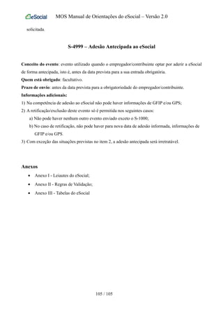 MOS Manual de Orientações do eSocial – Versão 2.0
solicitada.
S-4999 – Adesão Antecipada ao eSocial
Conceito do evento: evento utilizado quando o empregador/contribuinte optar por aderir a eSocial
de forma antecipada, isto é, antes da data prevista para a sua entrada obrigatória.
Quem está obrigado: facultativo.
Prazo de envio: antes da data prevista para a obrigatoriedade do empregador/contribuinte.
Informações adicionais:
1) Na competência de adesão ao eSocial não pode haver informações de GFIP e/ou GPS;
2) A retificação/exclusão deste evento só é permitida nos seguintes casos:
a) Não pode haver nenhum outro evento enviado exceto o S-1000;
b) No caso de retificação, não pode haver para nova data de adesão informada, informações de
GFIP e/ou GPS.
3) Com exceção das situações previstas no item 2, a adesão antecipada será irretratável.
Anexos
• Anexo I - Leiautes do eSocial;
• Anexo II - Regras de Validação;
• Anexo III - Tabelas do eSocial
105 / 105
 