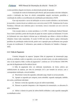 MOS Manual de Orientações do eSocial – Versão 2.0
eventos periódicos daquele movimento, em determinado período de apuração.
A aceitação do evento de fechamento pelo eSocial, após processadas as devidas validações,
conclui a totalização das bases de cálculo contempladas naquele movimento, possibilita a
constituição do crédito e os recolhimentos de contribuições previdenciárias e FGTS.
Caso seja necessário o envio de retificações ou novos eventos referentes a um movimento
já encerrado, o mesmo deverá ser reaberto com o envio do evento S-1298 - Reabertura dos Eventos
Periódicos. Efetivada uma reabertura para o movimento, torna-se necessário um novo envio do
evento fechamento.
Uma exceção dentre os eventos periódicos é o S-1300 - Contribuição Sindical Patronal.
Esse evento é periódico, porém não faz parte do grupo de eventos sujeitos ao fechamento. O evento
de fechamento tem como objetivo informar que as informações que afetam o cálculo de débitos
tributários foram todas transmitidas. O evento S-1300 tem como objetivo apenas informações
periódicas da contribuição sindical devida, porém sem a apuração para recolhimento nem geração
de guias de recolhimento. É informativo, para atender ao Ministério do Trabalho e Emprego –
MTE.
2.3.3 Folha de Pagamento
Constitui obrigação da empresa “preparar folha de pagamento da remuneração paga,
devida ou creditada a todos os segurados a seu serviço, devendo manter, em cada estabelecimento,
uma via da respectiva folha e recibos de pagamentos”, conforme art. 225 do Decreto 3.048/1999,
que trata do Regulamento da Previdência Social.
A folha de pagamento deve ser elaborada mensalmente, de forma coletiva por
estabelecimento da empresa, por obra de construção civil e por tomador de serviços, com a
correspondente totalização, e deverá também:
a) Discriminar o nome dos segurados, indicando cargo, função ou serviço prestado;
b) Agrupar os segurados por categoria, assim entendido: segurado empregado, trabalha-
dor avulso, contribuinte individual;
c) Destacar o nome das seguradas em gozo de salário-maternidade;
d) Destacar as parcelas integrantes e não integrantes da remuneração e os descontos le-
gais;
e) Indicar o número de quotas de salário-família atribuídas a cada segurado empregado
ou trabalhador avulso;
11 / 105
 