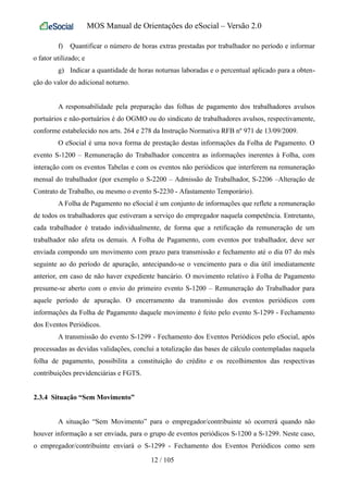 MOS Manual de Orientações do eSocial – Versão 2.0
f) Quantificar o número de horas extras prestadas por trabalhador no período e informar
o fator utilizado; e
g) Indicar a quantidade de horas noturnas laboradas e o percentual aplicado para a obten-
ção do valor do adicional noturno.
A responsabilidade pela preparação das folhas de pagamento dos trabalhadores avulsos
portuários e não-portuários é do OGMO ou do sindicato de trabalhadores avulsos, respectivamente,
conforme estabelecido nos arts. 264 e 278 da Instrução Normativa RFB nº 971 de 13/09/2009.
O eSocial é uma nova forma de prestação destas informações da Folha de Pagamento. O
evento S-1200 – Remuneração do Trabalhador concentra as informações inerentes à Folha, com
interação com os eventos Tabelas e com os eventos não periódicos que interferem na remuneração
mensal do trabalhador (por exemplo o S-2200 – Admissão de Trabalhador, S-2206 –Alteração de
Contrato de Trabalho, ou mesmo o evento S-2230 - Afastamento Temporário).
A Folha de Pagamento no eSocial é um conjunto de informações que reflete a remuneração
de todos os trabalhadores que estiveram a serviço do empregador naquela competência. Entretanto,
cada trabalhador é tratado individualmente, de forma que a retificação da remuneração de um
trabalhador não afeta os demais. A Folha de Pagamento, com eventos por trabalhador, deve ser
enviada compondo um movimento com prazo para transmissão e fechamento até o dia 07 do mês
seguinte ao do período de apuração, antecipando-se o vencimento para o dia útil imediatamente
anterior, em caso de não haver expediente bancário. O movimento relativo à Folha de Pagamento
presume-se aberto com o envio do primeiro evento S-1200 – Remuneração do Trabalhador para
aquele período de apuração. O encerramento da transmissão dos eventos periódicos com
informações da Folha de Pagamento daquele movimento é feito pelo evento S-1299 - Fechamento
dos Eventos Periódicos.
A transmissão do evento S-1299 - Fechamento dos Eventos Periódicos pelo eSocial, após
processadas as devidas validações, conclui a totalização das bases de cálculo contempladas naquela
folha de pagamento, possibilita a constituição do crédito e os recolhimentos das respectivas
contribuições previdenciárias e FGTS.
2.3.4 Situação “Sem Movimento”
A situação “Sem Movimento” para o empregador/contribuinte só ocorrerá quando não
houver informação a ser enviada, para o grupo de eventos periódicos S-1200 a S-1299. Neste caso,
o empregador/contribuinte enviará o S-1299 - Fechamento dos Eventos Periódicos como sem
12 / 105
 