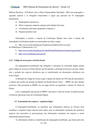 MOS Manual de Orientações do eSocial – Versão 2.0
Públicas Brasileira – ICP-Brasil, salvo o Micro Empreendedor Individual – MEI com empregado, o
segurado especial e os obrigados relacionados a seguir que possuam até 07 empregados
permanentes:
a) Empregadores domésticos;
b) Micro e pequenas empresas optantes pelo Simples Nacional;
c) Contribuinte individual equiparado à empresa; e
d) Pequeno produtor rural.
Informações e normas a respeito da Certificação Digital, bem como a relação das
Autoridades Certificadoras podem ser encontradas nos links a seguir:
• http://www.receita.fazenda.gov.br/aplicacoes/atbhe/tus/Servico.aspx?
id=449&idArea=13&idAssunto=123
• http://www.receita.fazenda.gov.br/AtendVirtual/Orientacoes/orientacoesgerais.htm
• http://www.certificado.caixa.gov.br/
3.2.2 Código de acesso para o Portal eSocial
Os empregadores/contribuintes não obrigados à utilização do certificado digital, podem
gerar Código de Acesso no Portal eSocial, que lhe permite a utilização de diversos serviços, dentre
eles, a geração dos arquivos eletrônicos que se transformarão em documentos eletrônicos nos
termos legais.
A obtenção do Código de Acesso exige o registro do número do CPF, data de nascimento e
o número dos recibos de entrega do Imposto de Renda Pessoa Física – DIRPF dos dois últimos
exercícios. Não possuindo as DIRPF, em seu lugar deverá ser registrado o número do Título de
Eleitor.
Caso o empregador não possua as DIRPF e tão pouco o título de eleitor, só poderá acessar
o Portal do eSocial por meio de Certificação Digital.
3.3 Transmissão dos arquivos - sequência lógica
O empregador/contribuinte, ao transmitir suas informações relativas ao eSocial, deve
considerar a sequência lógica descrita neste tópico, pois as informações constantes dos primeiros
arquivos são necessárias ao processamento das informações constantes nos arquivos a serem
transmitidos posteriormente.
As informações relativas à identificação do empregador/contribuinte, que fazem parte dos
18 / 105
 