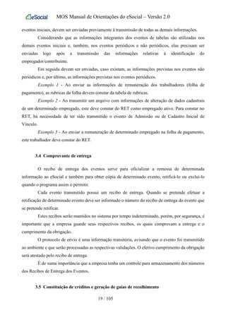 MOS Manual de Orientações do eSocial – Versão 2.0
eventos iniciais, devem ser enviadas previamente à transmissão de todas as demais informações.
Considerando que as informações integrantes dos eventos de tabelas são utilizadas nos
demais eventos iniciais e, também, nos eventos periódicos e não periódicos, elas precisam ser
enviadas logo após a transmissão das informações relativas à identificação do
empregador/contribuinte.
Em seguida devem ser enviadas, caso existam, as informações previstas nos eventos não
periódicos e, por último, as informações previstas nos eventos periódicos.
Exemplo 1 - Ao enviar as informações de remuneração dos trabalhadores (folha de
pagamento), as rubricas da folha devem constar da tabela de rubricas.
Exemplo 2 - Ao transmitir um arquivo com informações de alteração de dados cadastrais
de um determinado empregado, este deve constar do RET como empregado ativo. Para constar no
RET, há necessidade de ter sido transmitido o evento de Admissão ou de Cadastro Inicial de
Vínculo.
Exemplo 3 - Ao enviar a remuneração de determinado empregado na folha de pagamento,
este trabalhador deve constar do RET.
3.4 Comprovante de entrega
O recibo de entrega dos eventos serve para oficializar a remessa de determinada
informação ao eSocial e também para obter cópia de determinado evento, retificá-lo ou excluí-lo
quando o programa assim o permitir.
Cada evento transmitido possui um recibo de entrega. Quando se pretende efetuar a
retificação de determinado evento deve ser informado o número do recibo de entrega do evento que
se pretende retificar.
Estes recibos serão mantidos no sistema por tempo indeterminado, porém, por segurança, é
importante que a empresa guarde seus respectivos recibos, os quais comprovam a entrega e o
cumprimento da obrigação.
O protocolo de envio é uma informação transitória, avisando que o evento foi transmitido
ao ambiente e que serão processadas as respectivas validações. O efetivo cumprimento da obrigação
será atestado pelo recibo de entrega.
É de suma importância que a empresa tenha um controle para armazenamento dos números
dos Recibos de Entrega dos Eventos.
3.5 Constituição de créditos e geração de guias de recolhimento
19 / 105
 