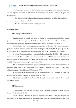 MOS Manual de Orientações do eSocial – Versão 2.0
As informações constantes do eSocial serão recepcionadas pelos entes do consórcio, sendo
que as empresas utilizarão as ferramentas de constituição de crédito e emissão de guias de
recolhimento:
• No sítio da Receita Federal do Brasil para as contribuições previdenciárias e tributos
referentes à remuneração do trabalhador;
• No sítio da Caixa Econômica Federal para o FGTS.
4 . Identificadores
4.1 Empregador/Contribuinte
A partir da data de entrada em vigor do eSocial os empregadores/contribuintes pessoa
jurídica são identificados apenas pelo Cadastro Nacional da Pessoa Jurídica – CNPJ, e os
empregadores/contribuintes pessoa física, apenas pelo Cadastro de Pessoas Físicas – CPF.
O identificador chave (nrInsc) para as empresas em geral será o CNPJ-Raiz/Base de oito
posições, exceto se natureza jurídica de administração pública federal ([101-5], [104-0], [107-4],
[116-3]), situação em que o campo deve ser preenchido com o CNPJ completo com 14 posições.
As pessoas físicas que utilizam a matrícula Cadastro Específico do INSS – CEI passam a
usar o Cadastro de Atividades Econômicas da Pessoa Física – CAEPF, que se constitui em um
número sequencial vinculado ao CPF. Neste caso, a pessoa física deve providenciar o registro no
CAEPF, de acordo com normatização específica da RFB.
Para as obras de construção civil, que possuem responsáveis pessoas físicas ou jurídicas, a
matrícula CEI passa a ser substituída pelo Cadastro Nacional de Obras – CNO que,
obrigatoriamente, é vinculado a um CNPJ ou a um CPF.
As matrículas CEI existentes na data de implantação do CNO, relativas às obras de
construção civil, passam a compor o cadastro inicial do CNO.
Até a implantação do Cadastro Nacional de Obras, deverá ser usado o CEI da obra no lugar
do CNO no eSocial.
4.2 Trabalhador
Os trabalhadores, por sua vez, têm como identificadores obrigatórios, o CPF e o NIS -
Número de Identificação Social.
O NIS pode ser o Número de Inscrição na Previdência Social - NIT, no Programa de
Integração Social - PIS, no Programa de Formação do Patrimônio do Servidor Público - PASEP, ou
20 / 105
 