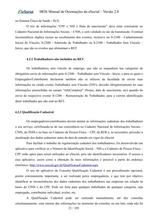 MOS Manual de Orientações do eSocial – Versão 2.0
no Sistema Único de Saúde - SUS.
O trio de informações “CPF x NIS x Data de nascimento” deve estar consistente no
Cadastro Nacional de Informações Sociais – CNIS, e será validado no ato da transmissão. Eventual
inconsistência implica recusa no recebimento dos eventos, inclusive no S-2100 - Cadastramento
Inicial do Vínculo, S-2200 - Admissão de Trabalhador ou S-2300 - Trabalhador Sem Vínculo –
Início, que são os eventos que alimentam o RET.
4.2.1 Trabalhadores não incluídos no RET
Os trabalhadores sem vínculo de emprego, que não se enquadram nas categorias de
obrigatório envio de informações pelo S-2300 – Trabalhador sem Vínculo - Início, e para os quais o
Empregador/Contribuinte declarante também não se utilizou da faculdade de enviar suas
informações no citado evento Trabalhador sem Vínculo (TSV), deverão obrigatoriamente ter suas
informações preenchidas no campo “infoComplem” (Nome, data de nascimento, etc) quando do
envio do respectivo evento S-1200 – Remuneração do Trabalhador, para a correta identificação
deste trabalhador que não está no RET.
4.2.2 Qualificação Cadastral
Os empregadores/contribuintes devem atentar às informações cadastrais dos trabalhadores
a seu serviço, certificando-se de sua consistência no Cadastro Nacional de Informações Sociais –
CNIS, do INSS e na base no Cadastro de Pessoa Física – CPF, da RFB e, se necessário, proceder a
atualização dos dados cadastrais antes da data de entrada em vigor do eSocial.
Para facilitar o trabalho de regularização cadastral dos trabalhadores, foi desenvolvido um
aplicativo para verificar se o Número de Identificação Social – NIS e o Cadastro de Pessoa Física –
CPF estão aptos para serem utilizados no eSocial, pois são identificadores necessários. O acesso a
esse aplicativo, assim como a obtenção de mais informações é possível a partir do endereço
eletrônico: http://www.esocial.gov.br/QualificacaoCadastral.aspx
O uso do aplicativo de Consulta Qualificação Cadastral é um procedimento opcional,
porém extremamente importante, a ser realizado pelos empregadores, e que tem por objetivo
identificar as inconsistências dos dados cadastrais dos trabalhadores nas empresas em relação às
bases do CNIS e do CPF. Pode ser feita para qualquer trabalhador de qualquer categoria, seja
empregado, contribuinte individual, avulso, etc.
A Qualificação Cadastral pode ser realizada manualmente, até dez consultas
simultaneamente, com retorno das informações no momento da consulta, ou em lote, onde não há
21 / 105
 