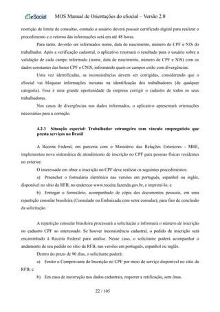 MOS Manual de Orientações do eSocial – Versão 2.0
restrição de limite de consultas, contudo o usuário deverá possuir certificado digital para realizar o
procedimento e o retorno das informações será em até 48 horas.
Para tanto, deverão ser informados nome, data de nascimento, número de CPF e NIS do
trabalhador. Após a verificação cadastral, o aplicativo retornará o resultado para o usuário sobre a
validação de cada campo informado (nome, data de nascimento, número de CPF e NIS) com os
dados constantes das bases CPF e CNIS, informando quais os campos estão com divergências.
Uma vez identificadas, as inconsistências devem ser corrigidas, considerando que o
eSocial vai bloquear informações inexatas na identificação dos trabalhadores (de qualquer
categoria). Essa é uma grande oportunidade da empresa corrigir o cadastro de todos os seus
trabalhadores.
Nos casos de divergências nos dados informados, o aplicativo apresentará orientações
necessárias para a correção.
4.2.3 Situação especial: Trabalhador estrangeiro com vínculo empregatício que
presta serviços no Brasil
A Receita Federal, em parceria com o Ministério das Relações Exteriores - MRE,
implementou nova sistemática de atendimento de inscrição no CPF para pessoas físicas residentes
no exterior.
O interessado em obter a inscrição no CPF deve realizar os seguintes procedimentos:
a) Preencher o formulário eletrônico nas versões em português, espanhol ou inglês,
disponível no sítio da RFB, no endereço www.receita.fazenda.gov.br, e imprimi-lo; e
b) Entregar o formulário, acompanhado de cópia dos documentos pessoais, em uma
repartição consular brasileira (Consulado ou Embaixada com setor consular), para fins de conclusão
da solicitação.
A repartição consular brasileira processará a solicitação e informará o número de inscrição
no cadastro CPF ao interessado. Se houver inconsistência cadastral, o pedido de inscrição será
encaminhado à Receita Federal para análise. Nesse caso, o solicitante poderá acompanhar o
andamento de seu pedido no sítio da RFB, nas versões em português, espanhol ou inglês.
Dentro do prazo de 90 dias, o solicitante poderá:
a) Emitir o Comprovante de Inscrição no CPF por meio de serviço disponível no sítio da
RFB; e
b) Em caso de incorreção nos dados cadastrais, requerer a retificação, sem ônus.
22 / 105
 