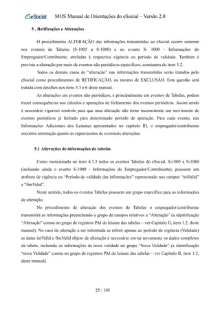 MOS Manual de Orientações do eSocial – Versão 2.0
5 . Retificações e Alterações
O procedimento ALTERAÇÃO das informações transmitidas ao eSocial ocorre somente
nos eventos de Tabelas (S-1005 a S-1080) e no evento S- 1000 - Informações do
Empregador/Contribuinte, atreladas à respectiva vigência ou período de validade. Também é
prevista a alteração por meio de eventos não periódicos específicos, constantes do item 5.2.
Todos os demais casos de “alteração” nas informações transmitidas serão tratados pelo
eSocial como procedimentos de RETIFICAÇÃO, ou mesmo de EXCLUSÃO. Esta questão será
tratada com detalhes nos itens 5.3 e 6 deste manual.
As alterações em eventos não periódicos, e principalmente em eventos de Tabelas, podem
trazer consequências nos cálculos e apurações de fechamento dos eventos periódicos. Assim sendo
é necessário rigoroso controle para que uma alteração não torne inconsistente um movimento de
eventos periódicos já fechado para determinado período de apuração. Para cada evento, nas
Informações Adicionais dos Leiautes apresentados no capítulo III, o empregador/contribuinte
encontra orientação quanto às repercussões de eventuais alterações.
5.1 Alterações de informações de tabelas
Como mencionado no item 4.3.3 todos os eventos Tabelas do eSocial, S-1005 a S-1080
(incluindo ainda o evento S-1000 - Informações do Empregador/Contribuinte), possuem um
atributo de vigência ou “Período de validade das informações” representado nos campos “iniValid”
e “fimValid”.
Neste sentido, todos os eventos Tabelas possuem um grupo específico para as informações
de alteração.
No procedimento de alteração dos eventos de Tabelas o empregador/contribuinte
transmitirá as informações preenchendo o grupo de campos relativos a “Alteração” (a identificação
“Alteração” consta no grupo de registros PAI do leiaute das tabelas – ver Capítulo II, item 1.2, deste
manual). No caso da alteração a ser informada se referir apenas ao período de vigência (Validade)
as datas iniValid e fimValid objeto de alteração é necessário enviar novamente os dados completos
da tabela, incluindo as informações da nova validade no grupo “Nova Validade” (a identificação
“nova Validade” consta no grupo de registros PAI do leiaute das tabelas – ver Capítulo II, item 1.2,
deste manual).
25 / 105
 